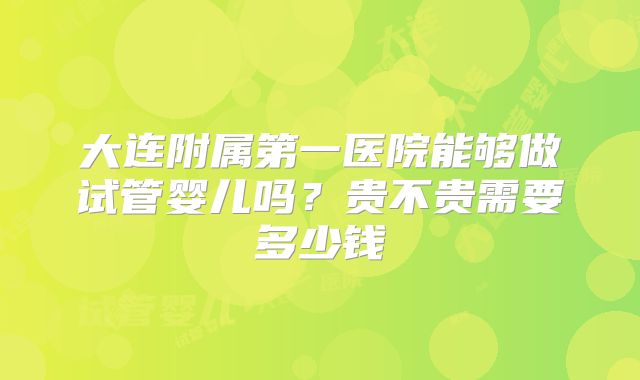大连附属第一医院能够做试管婴儿吗？贵不贵需要多少钱