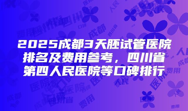 2025成都3天胚试管医院排名及费用参考,四川省第四人民医院等口碑排行