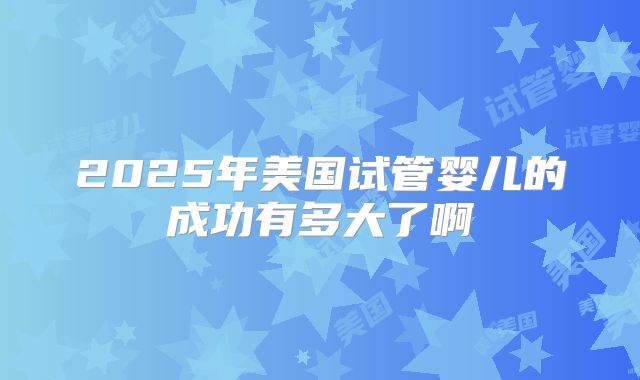 2025年美国试管婴儿的成功有多大了啊