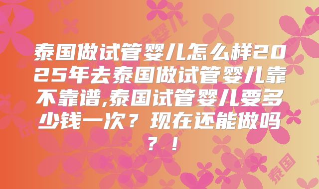 泰国做试管婴儿怎么样2025年去泰国做试管婴儿靠不靠谱,泰国试管婴儿要多少钱一次？现在还能做吗？！