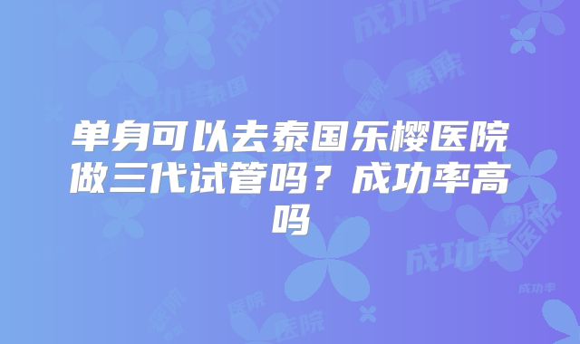 单身可以去泰国乐樱医院做三代试管吗?成功率高吗