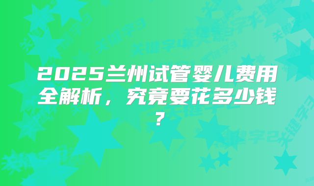 2025兰州试管婴儿费用全解析,究竟要花多少钱?