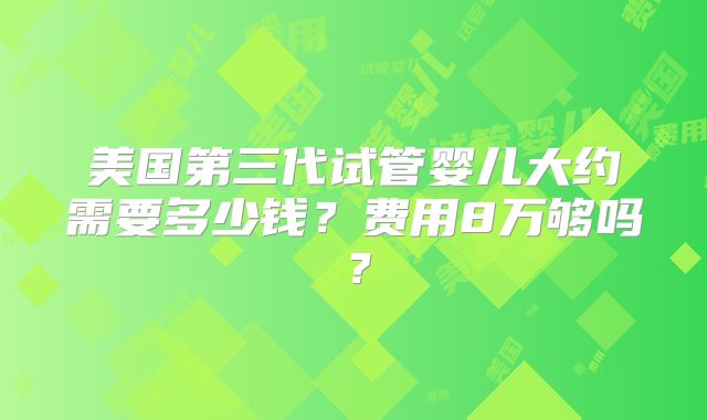 美国第三代试管婴儿大约需要多少钱?费用8万够吗?