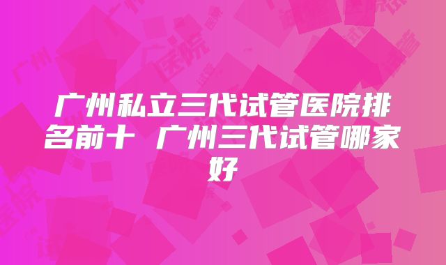 广州私立三代试管医院排名前十 广州三代试管哪家好