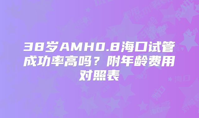 38岁AMH0.8海口试管成功率高吗？附年龄费用对照表