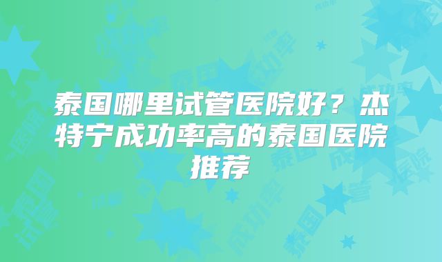 泰国哪里试管医院好？杰特宁成功率高的泰国医院推荐