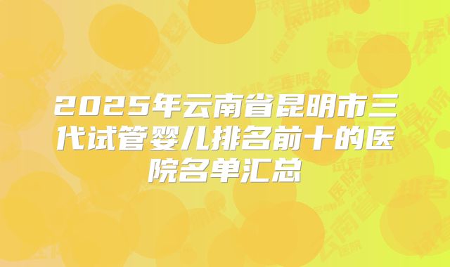2025年云南省昆明市三代试管婴儿排名前十的医院名单汇总
