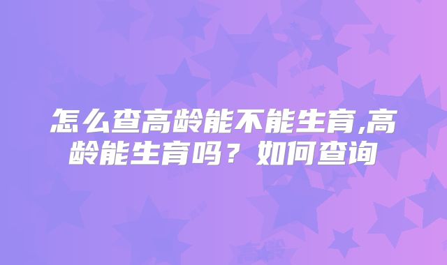 怎么查高龄能不能生育,高龄能生育吗?如何查询