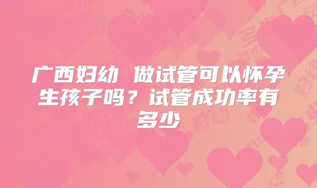 广西妇幼 做试管可以怀孕生孩子吗?试管成功率有多少