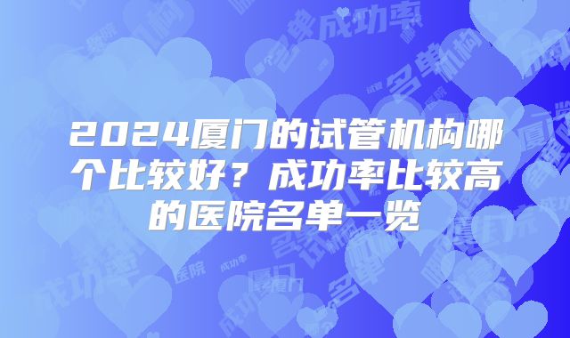 2024厦门的试管机构哪个比较好？成功率比较高的医院名单一览