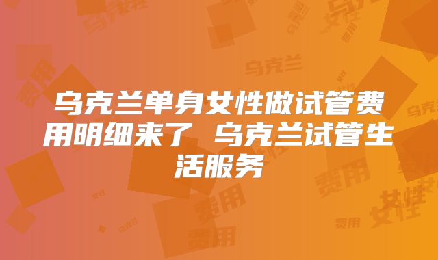 乌克兰单身女性做试管费用明细来了 乌克兰试管生活服务