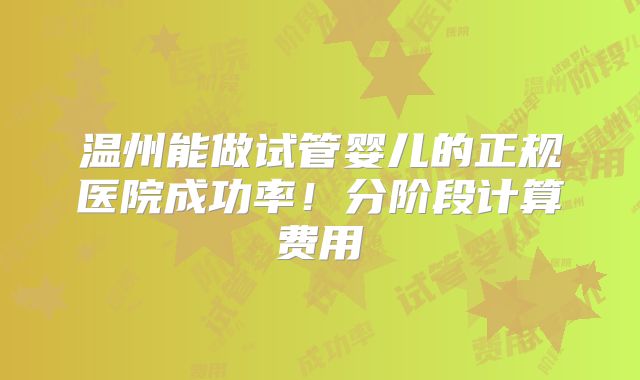温州能做试管婴儿的正规医院成功率！分阶段计算费用