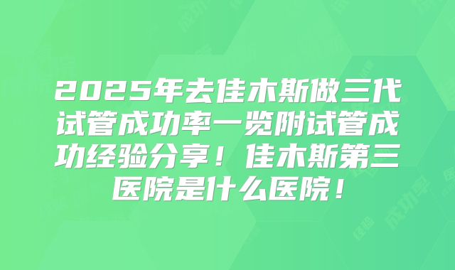 2025年去佳木斯做三代试管成功率一览附试管成功经验分享！佳木斯第三医院是什么医院！
