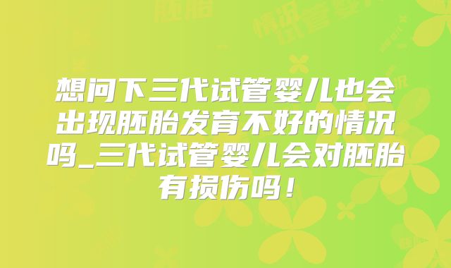 想问下三代试管婴儿也会出现胚胎发育不好的情况吗_三代试管婴儿会对胚胎有损伤吗！