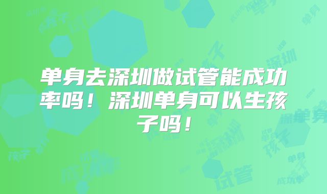 单身去深圳做试管能成功率吗！深圳单身可以生孩子吗！