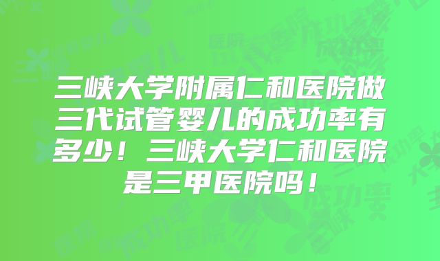 三峡大学附属仁和医院做三代试管婴儿的成功率有多少！三峡大学仁和医院是三甲医院吗！