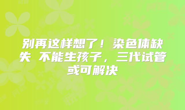 别再这样想了！染色体缺失≠不能生孩子，三代试管或可解决