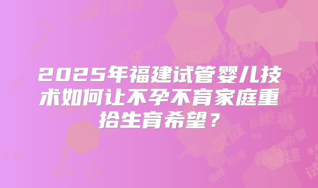 2025年福建试管婴儿技术如何让不孕不育家庭重拾生育希望?