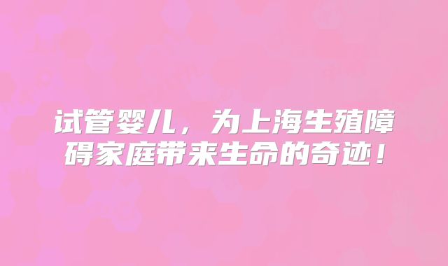 试管婴儿，为上海生殖障碍家庭带来生命的奇迹！