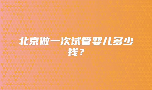 北京做一次试管婴儿多少钱？