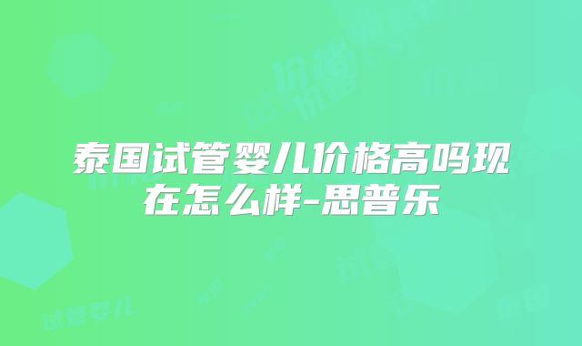 泰国试管婴儿价格高吗现在怎么样-思普乐