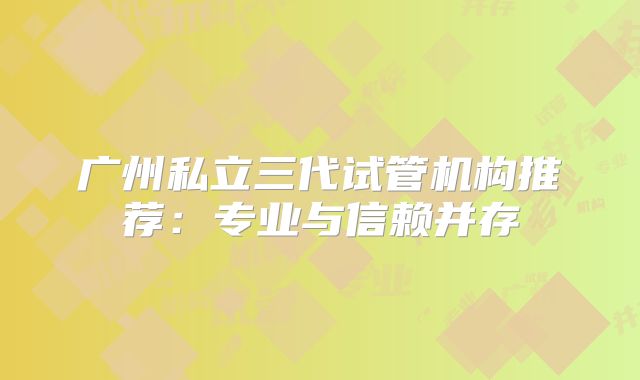 广州私立三代试管机构推荐:专业与信赖并存