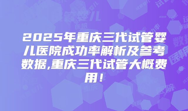 2025年重庆三代试管婴儿医院成功率解析及参考数据,重庆三代试管大概费用!