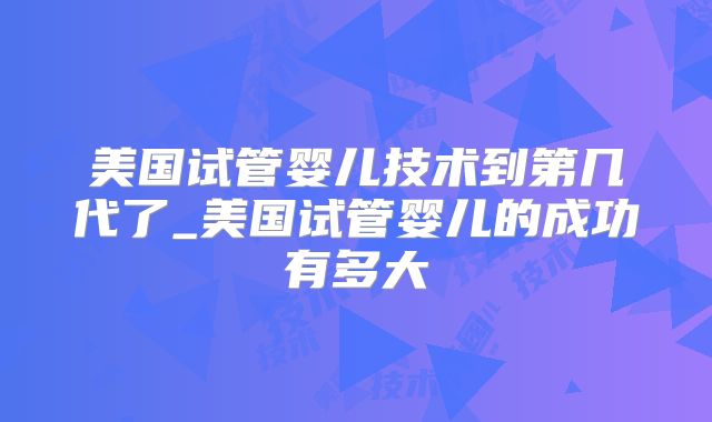 美国试管婴儿技术到第几代了_美国试管婴儿的成功有多大