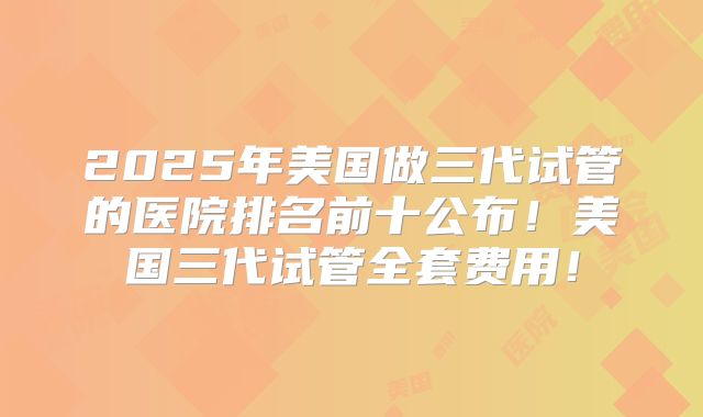 2025年美国做三代试管的医院排名前十公布！美国三代试管全套费用！
