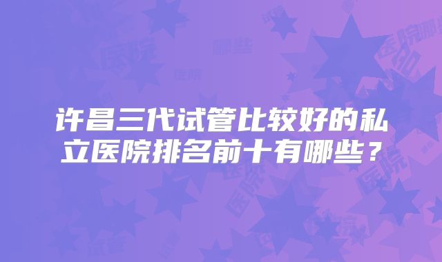许昌三代试管比较好的私立医院排名前十有哪些？