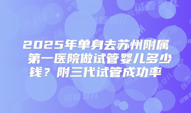 2025年单身去苏州附属 第一医院做试管婴儿多少钱？附三代试管成功率