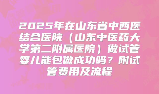 2025年在山东省中西医结合医院（山东中医药大学第二附属医院）做试管婴儿能包做成功吗？附试管费用及流程