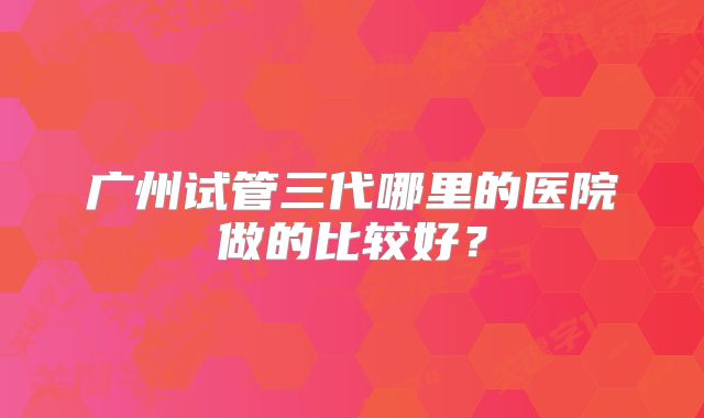 广州试管三代哪里的医院做的比较好?