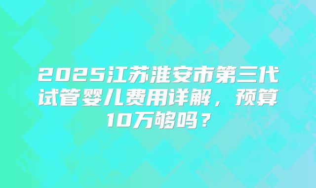 2025江苏淮安市第三代试管婴儿费用详解，预算10万够吗？