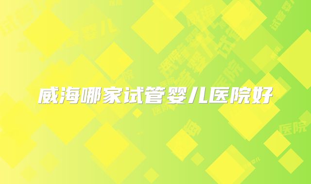 威海哪家试管婴儿医院好