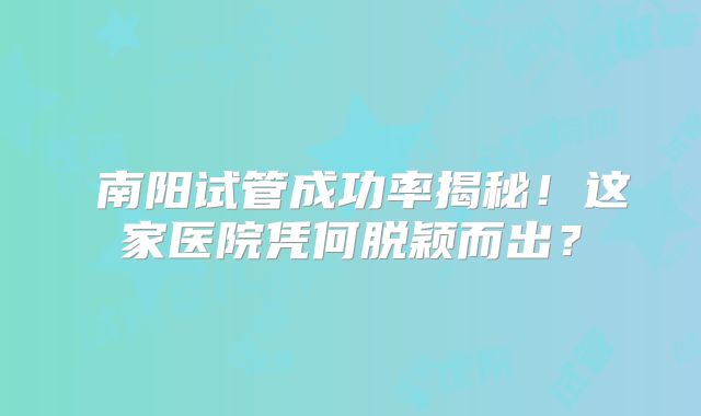 ‌南阳试管成功率揭秘！这家医院凭何脱颖而出？
