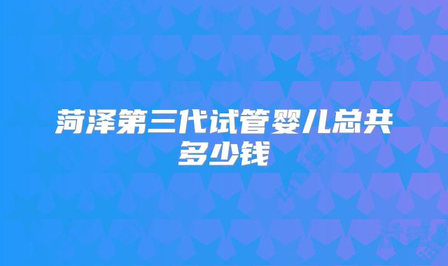 菏泽第三代试管婴儿总共多少钱