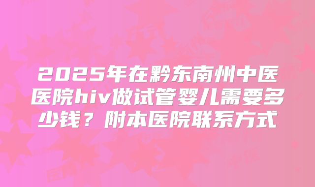 2025年在黔东南州中医医院hiv做试管婴儿需要多少钱?附本医院联系方式