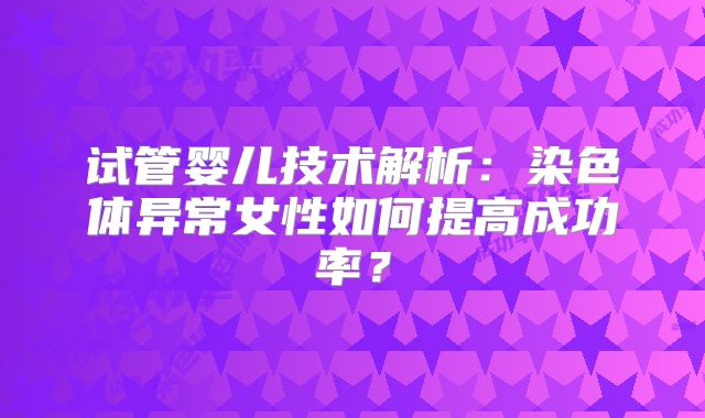 试管婴儿技术解析：染色体异常女性如何提高成功率？