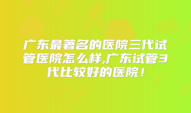 广东最著名的医院三代试管医院怎么样,广东试管3代比较好的医院！