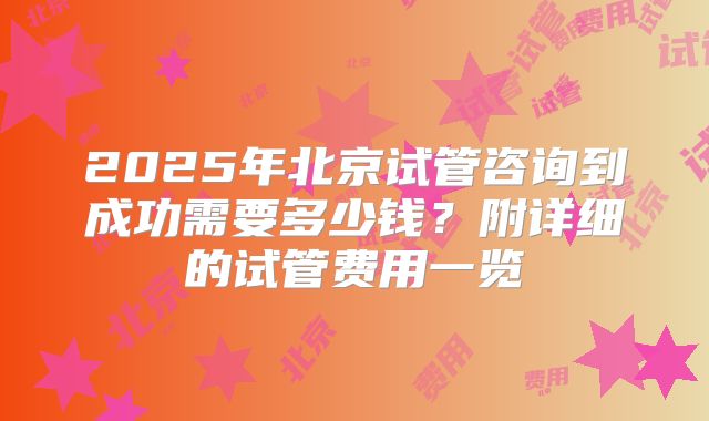 2025年北京试管咨询到成功需要多少钱？附详细的试管费用一览