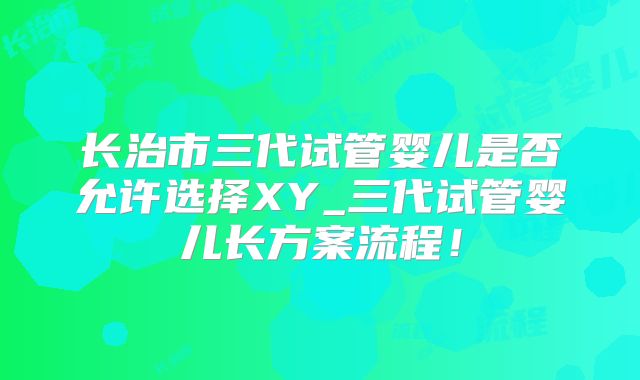 长治市三代试管婴儿是否允许选择XY_三代试管婴儿长方案流程！