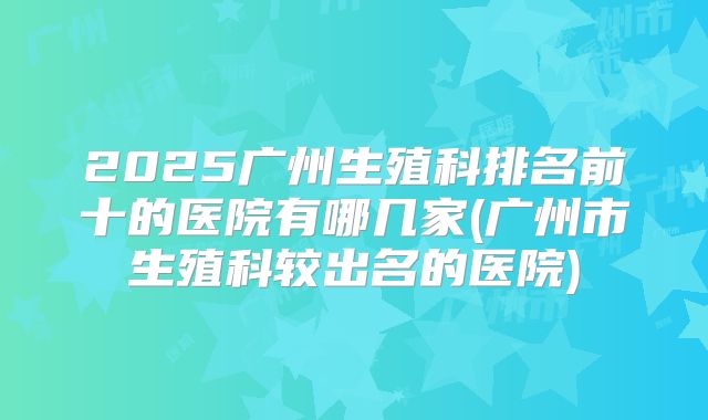 2025广州生殖科排名前十的医院有哪几家(广州市生殖科较出名的医院)