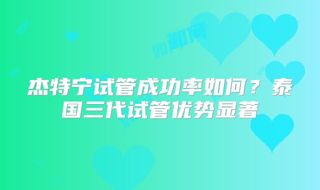 杰特宁试管成功率如何？泰国三代试管优势显著