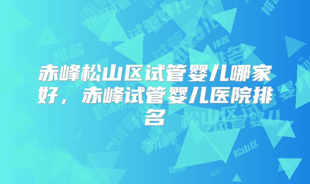赤峰松山区试管婴儿哪家好，赤峰试管婴儿医院排名