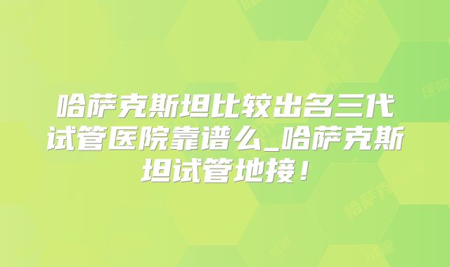 哈萨克斯坦比较出名三代试管医院靠谱么_哈萨克斯坦试管地接!