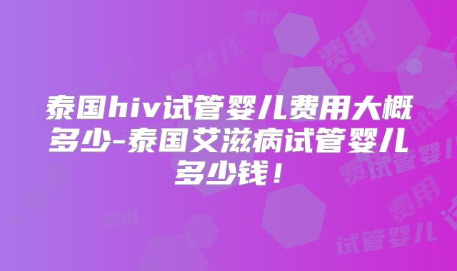 泰国hiv试管婴儿费用大概多少-泰国艾滋病试管婴儿多少钱！