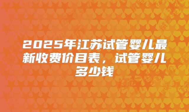 2025年江苏试管婴儿最新收费价目表，试管婴儿多少钱