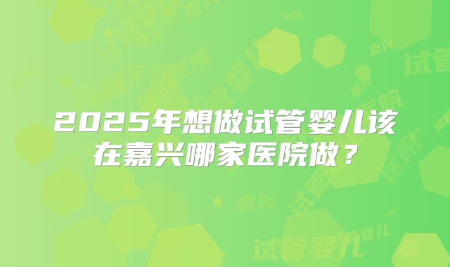 2025年想做试管婴儿该在嘉兴哪家医院做？