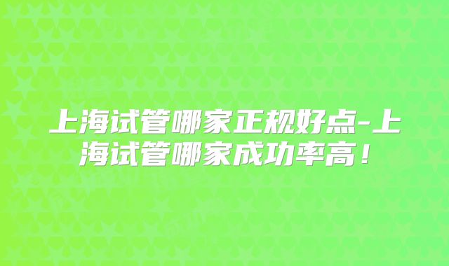 上海试管哪家正规好点-上海试管哪家成功率高！